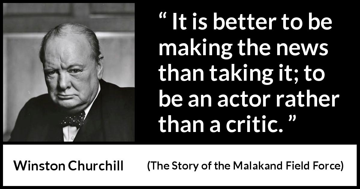 Winston Churchill quote about news from The Story of the Malakand Field Force - It is better to be making the news than taking it; to be an actor rather than a critic.