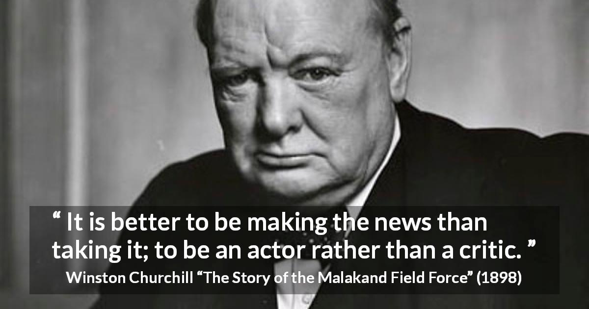 Winston Churchill quote about news from The Story of the Malakand Field Force - It is better to be making the news than taking it; to be an actor rather than a critic.
