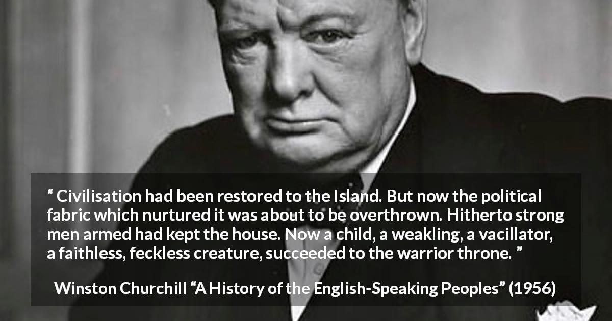 Winston Churchill quote about politics from A History of the English-Speaking Peoples - Civilisation had been restored to the Island. But now the political fabric which nurtured it was about to be overthrown. Hitherto strong men armed had kept the house. Now a child, a weakling, a vacillator, a faithless, feckless creature, succeeded to the warrior throne.
