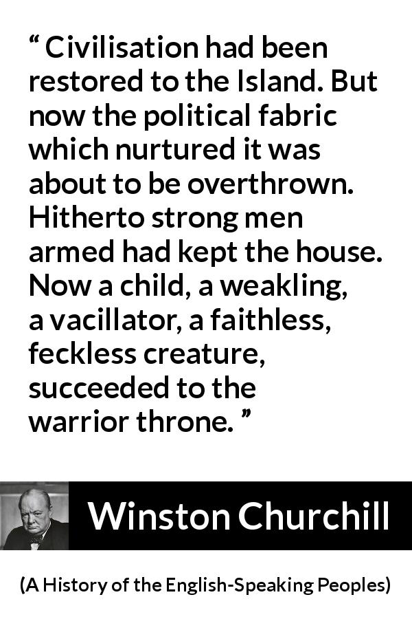 Winston Churchill quote about politics from A History of the English-Speaking Peoples - Civilisation had been restored to the Island. But now the political fabric which nurtured it was about to be overthrown. Hitherto strong men armed had kept the house. Now a child, a weakling, a vacillator, a faithless, feckless creature, succeeded to the warrior throne.
