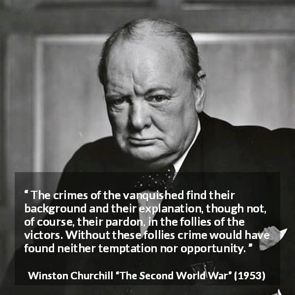 Winston Churchill quote about revenge from The Second World War - The crimes of the vanquished find their background and their explanation, though not, of course, their pardon, in the follies of the victors. Without these follies crime would have found neither temptation nor opportunity.