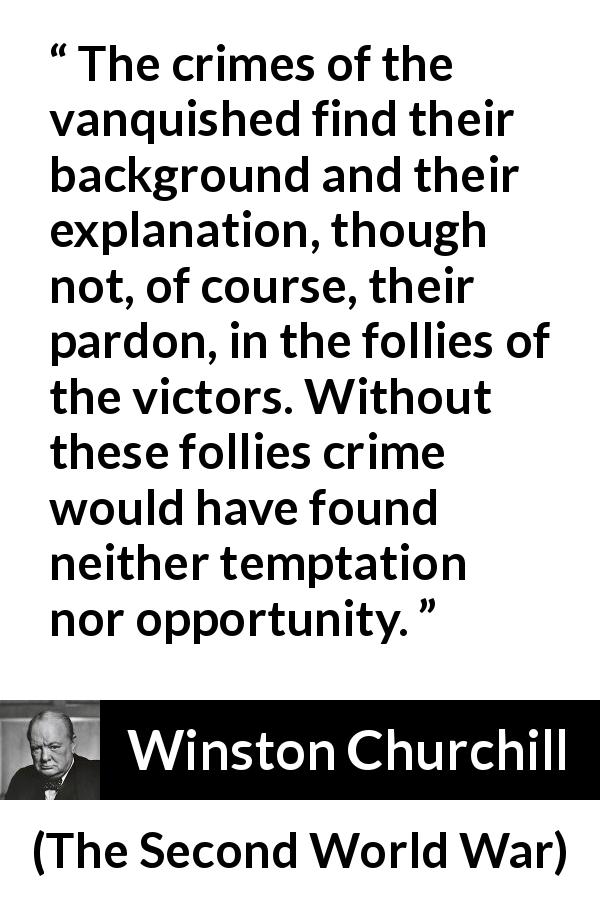Winston Churchill quote about revenge from The Second World War - The crimes of the vanquished find their background and their explanation, though not, of course, their pardon, in the follies of the victors. Without these follies crime would have found neither temptation nor opportunity.