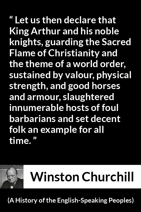 Winston Churchill quote about strength from A History of the English-Speaking Peoples (1956) - Let us then declare that King Arthur and his noble knights, guarding the Sacred Flame of Christianity and the theme of a world order, sustained by valour, physical strength, and good horses and armour, slaughtered innumerable hosts of foul barbarians and set decent folk an example for all time.