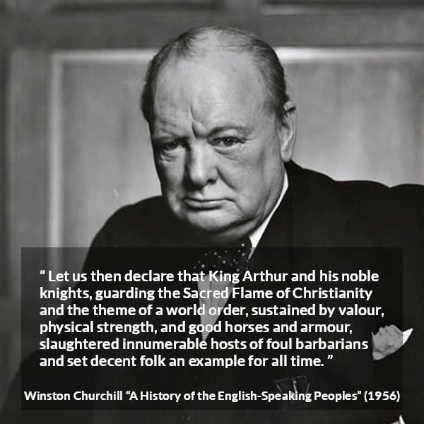 Winston Churchill quote about strength from A History of the English-Speaking Peoples (1956) - Let us then declare that King Arthur and his noble knights, guarding the Sacred Flame of Christianity and the theme of a world order, sustained by valour, physical strength, and good horses and armour, slaughtered innumerable hosts of foul barbarians and set decent folk an example for all time.