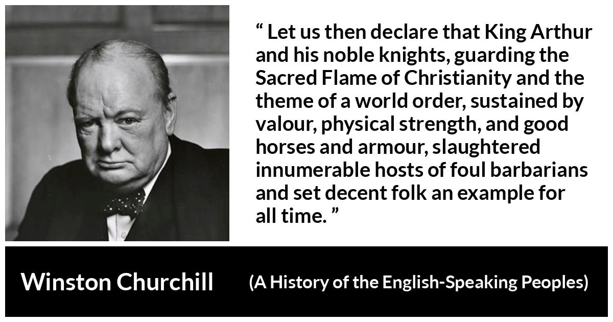 Winston Churchill quote about strength from A History of the English-Speaking Peoples (1956) - Let us then declare that King Arthur and his noble knights, guarding the Sacred Flame of Christianity and the theme of a world order, sustained by valour, physical strength, and good horses and armour, slaughtered innumerable hosts of foul barbarians and set decent folk an example for all time.