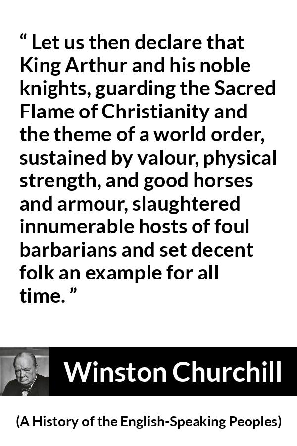 Winston Churchill quote about strength from A History of the English-Speaking Peoples (1956) - Let us then declare that King Arthur and his noble knights, guarding the Sacred Flame of Christianity and the theme of a world order, sustained by valour, physical strength, and good horses and armour, slaughtered innumerable hosts of foul barbarians and set decent folk an example for all time.