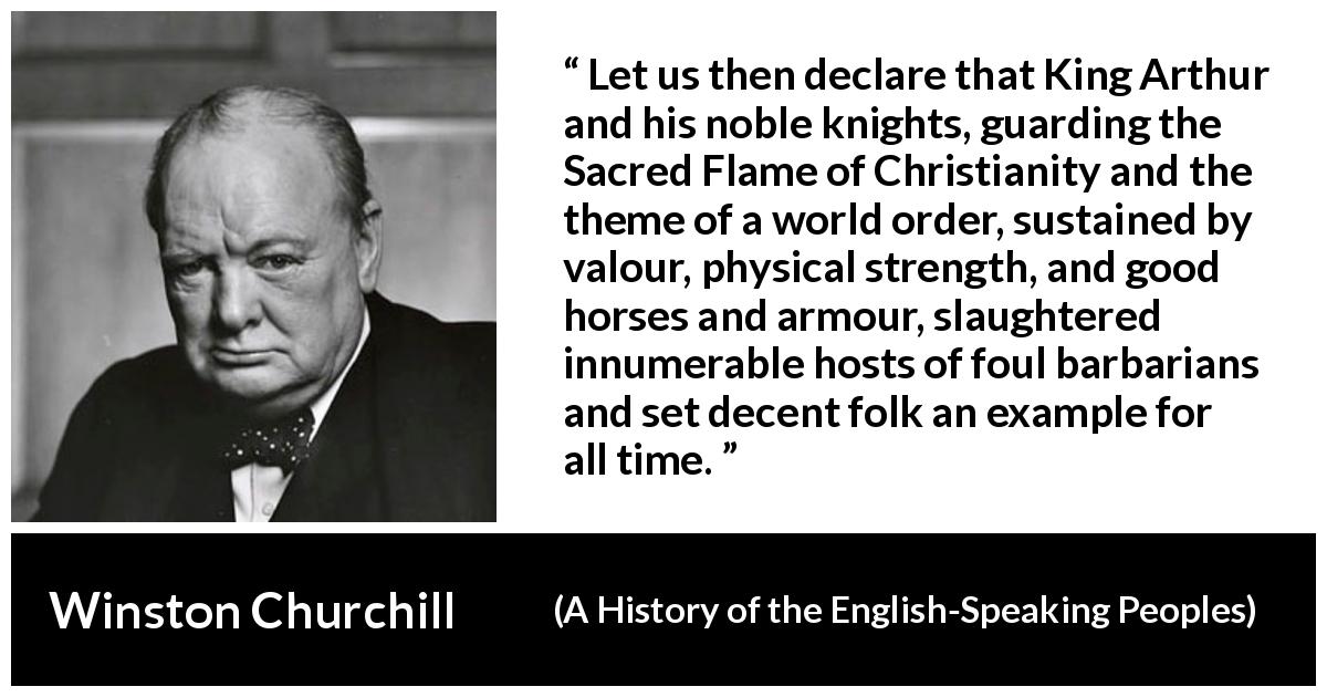 Winston Churchill quote about strength from A History of the English-Speaking Peoples - Let us then declare that King Arthur and his noble knights, guarding the Sacred Flame of Christianity and the theme of a world order, sustained by valour, physical strength, and good horses and armour, slaughtered innumerable hosts of foul barbarians and set decent folk an example for all time.