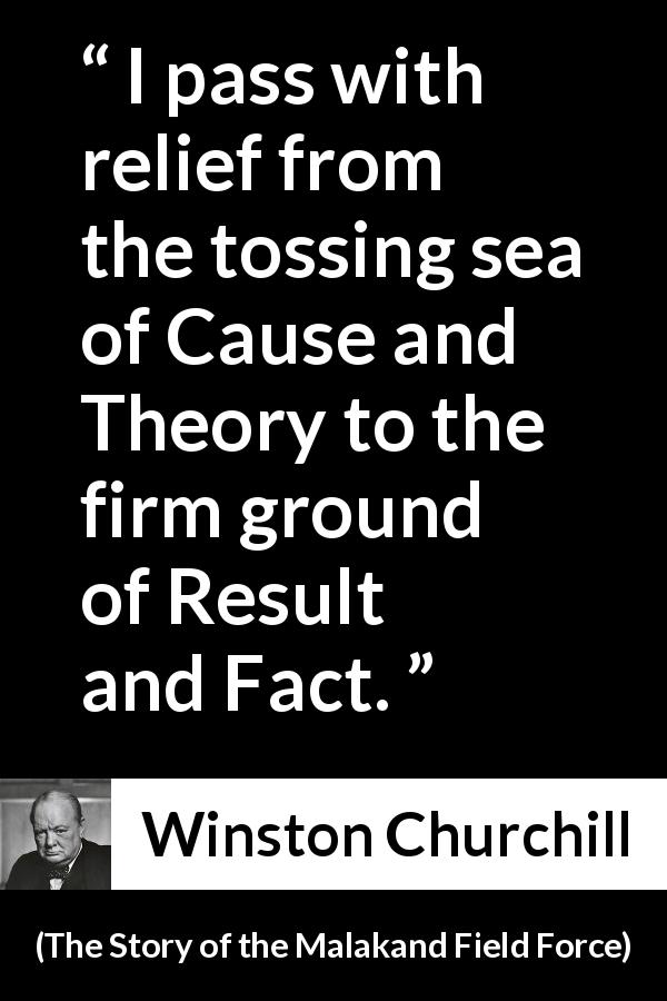 Winston Churchill quote about theory from The Story of the Malakand Field Force - I pass with relief from the tossing sea of Cause and Theory to the firm ground of Result and Fact.