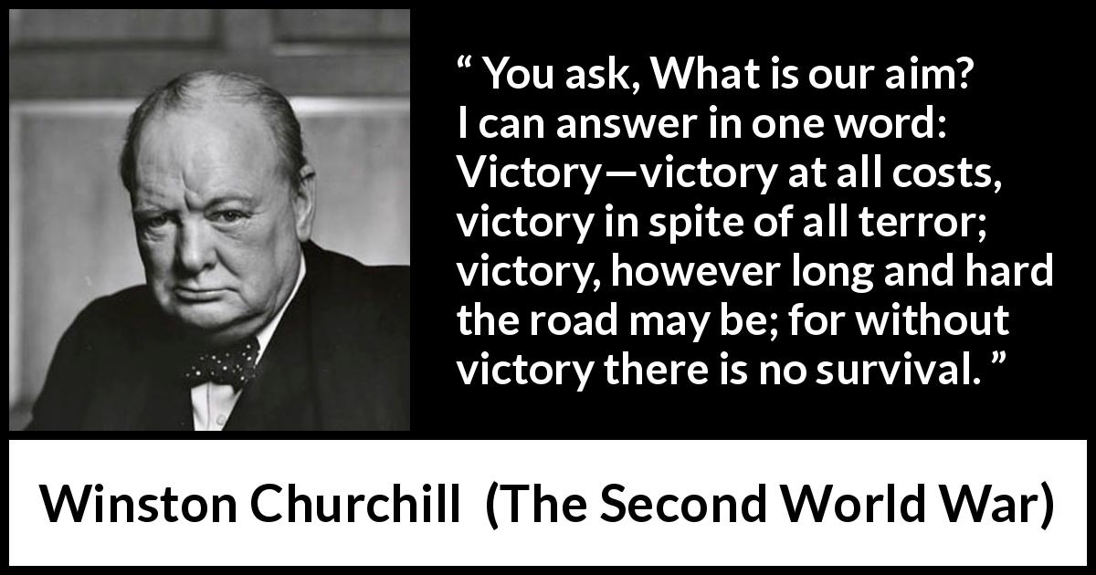 Winston Churchill quote about victory from The Second World War - You ask, What is our aim? I can answer in one word: Victory—victory at all costs, victory in spite of all terror; victory, however long and hard the road may be; for without victory there is no survival.