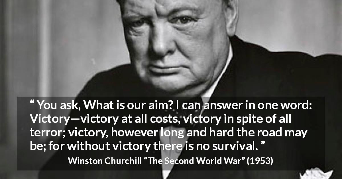 Winston Churchill quote about victory from The Second World War - You ask, What is our aim? I can answer in one word: Victory—victory at all costs, victory in spite of all terror; victory, however long and hard the road may be; for without victory there is no survival.