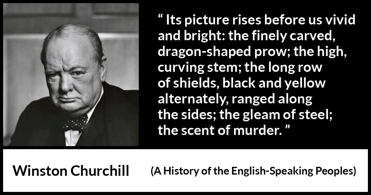 Winston Churchill quote about war from A History of the English-Speaking Peoples (1956) Winston Churchill quote about war from A History of the English-Speaking Peoples (1956) - Its picture rises before us vivid and bright: the finely carved, dragon-shaped prow; the high, curving stem; the long row of shields, black and yellow alternately, ranged along the sides; the gleam of steel; the scent of murder.