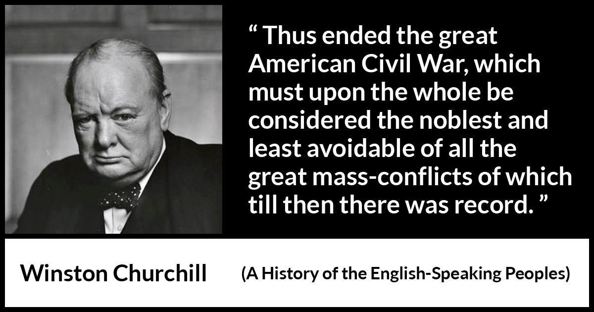 Winston Churchill quote about war from A History of the English-Speaking Peoples (1956) Winston Churchill quote about war from A History of the English-Speaking Peoples (1956) - Thus ended the great American Civil War, which must upon the whole be considered the noblest and least avoidable of all the great mass-conflicts of which till then there was record.