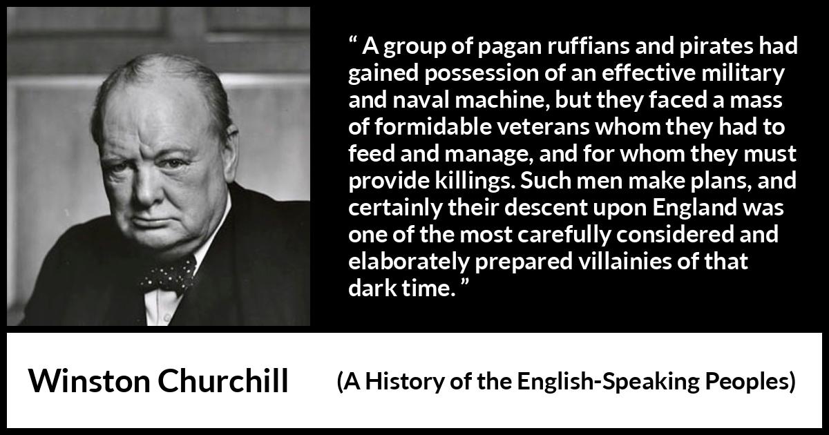 Winston Churchill quote about war from A History of the English-Speaking Peoples (1956) Winston Churchill quote about war from A History of the English-Speaking Peoples (1956) - A group of pagan ruffians and pirates had gained possession of an effective military and naval machine, but they faced a mass of formidable veterans whom they had to feed and manage, and for whom they must provide killings. Such men make plans, and certainly their descent upon England was one of the most carefully considered and elaborately prepared villainies of that dark time.