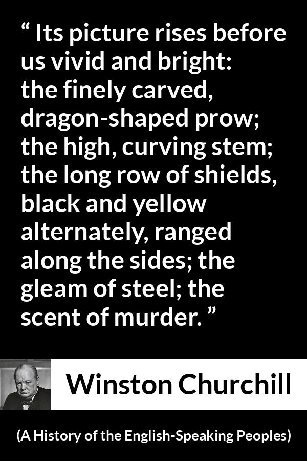 Winston Churchill quote about war from A History of the English-Speaking Peoples (1956) - Its picture rises before us vivid and bright: the finely carved, dragon-shaped prow; the high, curving stem; the long row of shields, black and yellow alternately, ranged along the sides; the gleam of steel; the scent of murder.