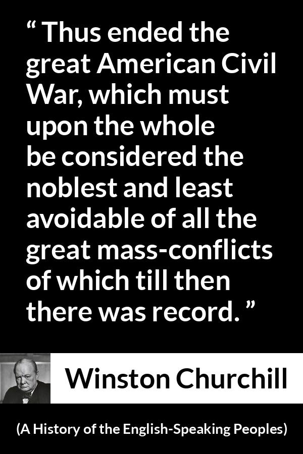 Winston Churchill quote about war from A History of the English-Speaking Peoples (1956) - Thus ended the great American Civil War, which must upon the whole be considered the noblest and least avoidable of all the great mass-conflicts of which till then there was record.