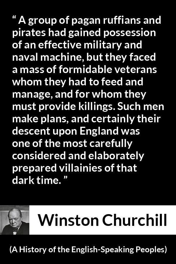 Winston Churchill quote about war from A History of the English-Speaking Peoples (1956) - A group of pagan ruffians and pirates had gained possession of an effective military and naval machine, but they faced a mass of formidable veterans whom they had to feed and manage, and for whom they must provide killings. Such men make plans, and certainly their descent upon England was one of the most carefully considered and elaborately prepared villainies of that dark time.