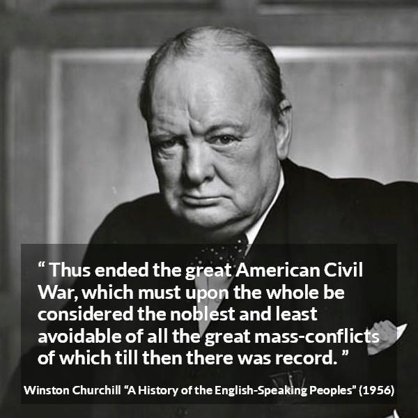 Winston Churchill quote about war from A History of the English-Speaking Peoples (1956) - Thus ended the great American Civil War, which must upon the whole be considered the noblest and least avoidable of all the great mass-conflicts of which till then there was record.