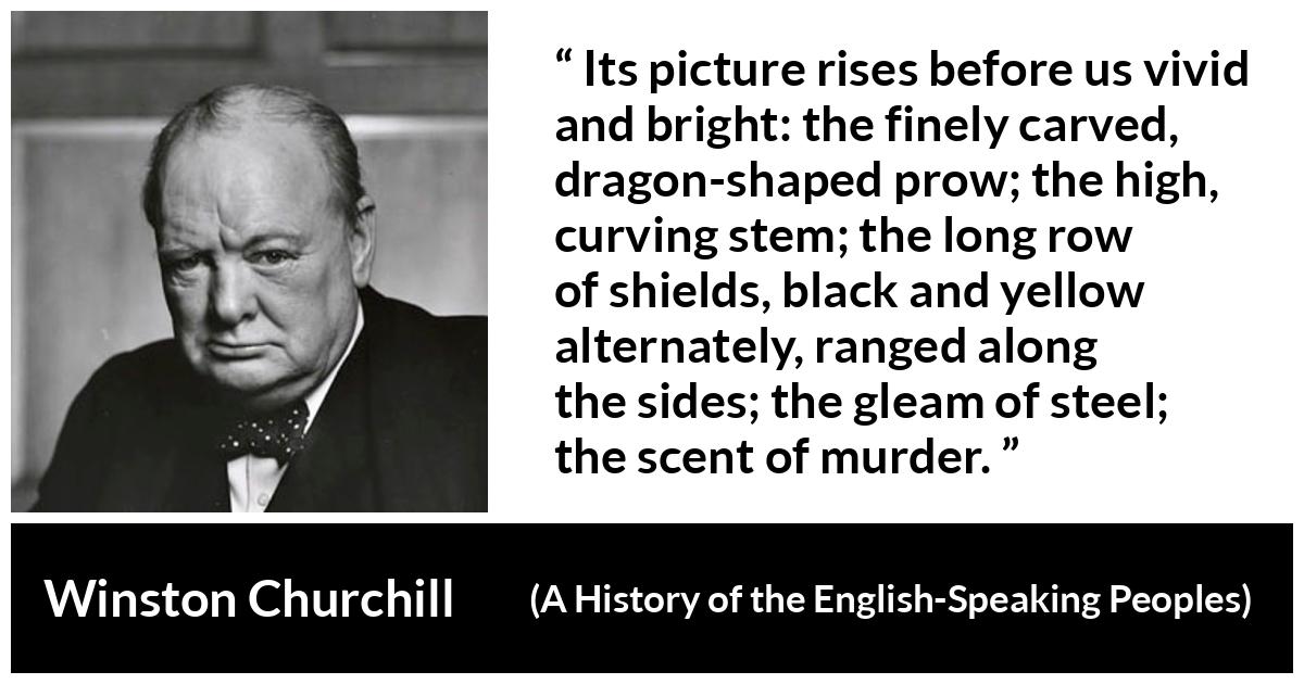 Winston Churchill about war (“A History of the English-Speaking Peoples”, 1956) Winston Churchill about war (“A History of the English-Speaking Peoples”, 1956) - Its picture rises before us vivid and bright: the finely carved, dragon-shaped prow; the high, curving stem; the long row of shields, black and yellow alternately, ranged along the sides; the gleam of steel; the scent of murder.