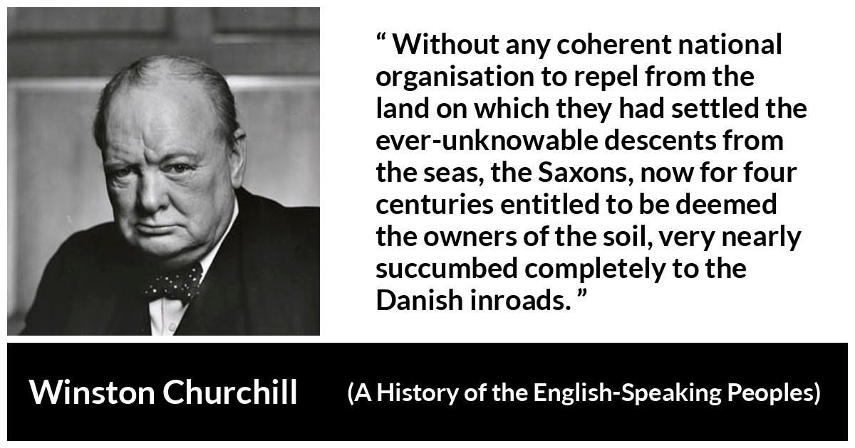 Winston Churchill about war (“A History of the English-Speaking Peoples”, 1956) Winston Churchill about war (“A History of the English-Speaking Peoples”, 1956) - Without any coherent national organisation to repel from the land on which they had settled the ever-unknowable descents from the seas, the Saxons, now for four centuries entitled to be deemed the owners of the soil, very nearly succumbed completely to the Danish inroads.