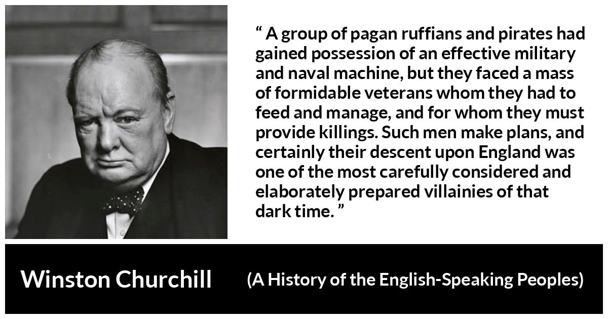 Winston Churchill quote about war from A History of the English-Speaking Peoples (1956) - A group of pagan ruffians and pirates had gained possession of an effective military and naval machine, but they faced a mass of formidable veterans whom they had to feed and manage, and for whom they must provide killings. Such men make plans, and certainly their descent upon England was one of the most carefully considered and elaborately prepared villainies of that dark time.