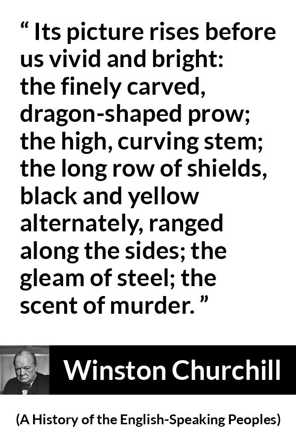 Winston Churchill quote about war from A History of the English-Speaking Peoples (1956) - Its picture rises before us vivid and bright: the finely carved, dragon-shaped prow; the high, curving stem; the long row of shields, black and yellow alternately, ranged along the sides; the gleam of steel; the scent of murder.