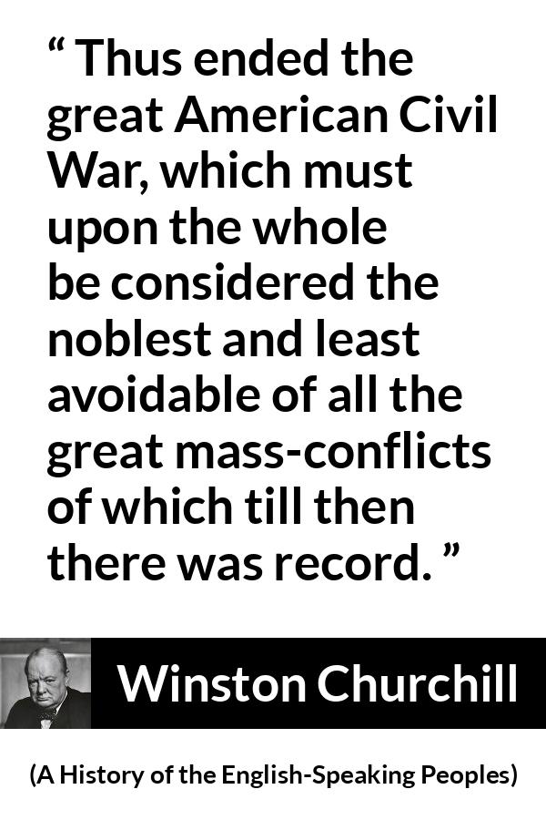 Winston Churchill quote about war from A History of the English-Speaking Peoples (1956) - Thus ended the great American Civil War, which must upon the whole be considered the noblest and least avoidable of all the great mass-conflicts of which till then there was record.