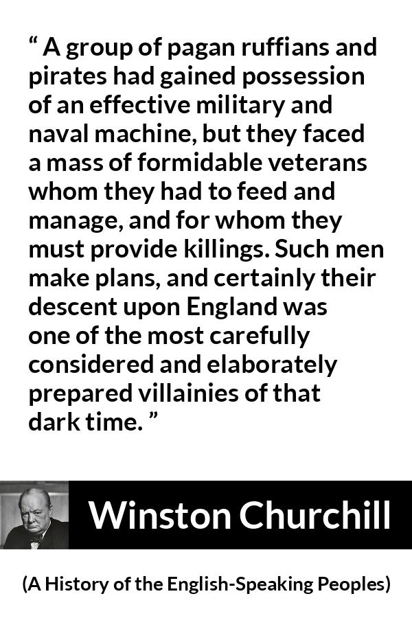 Winston Churchill quote about war from A History of the English-Speaking Peoples (1956) - A group of pagan ruffians and pirates had gained possession of an effective military and naval machine, but they faced a mass of formidable veterans whom they had to feed and manage, and for whom they must provide killings. Such men make plans, and certainly their descent upon England was one of the most carefully considered and elaborately prepared villainies of that dark time.
