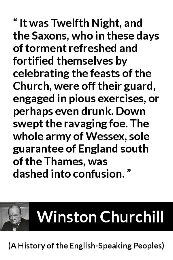 Winston Churchill quote about war from A History of the English-Speaking Peoples - It was Twelfth Night, and the Saxons, who in these days of torment refreshed and fortified themselves by celebrating the feasts of the Church, were off their guard, engaged in pious exercises, or perhaps even drunk. Down swept the ravaging foe. The whole army of Wessex, sole guarantee of England south of the Thames, was dashed into confusion.