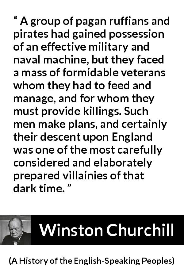 Winston Churchill quote about war from A History of the English-Speaking Peoples - A group of pagan ruffians and pirates had gained possession of an effective military and naval machine, but they faced a mass of formidable veterans whom they had to feed and manage, and for whom they must provide killings. Such men make plans, and certainly their descent upon England was one of the most carefully considered and elaborately prepared villainies of that dark time.