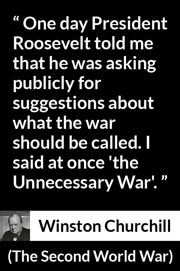 Winston Churchill quote about war from The Second World War - One day President Roosevelt told me that he was asking publicly for suggestions about what the war should be called. I said at once 'the Unnecessary War'.