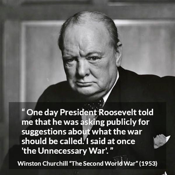 Winston Churchill quote about war from The Second World War - One day President Roosevelt told me that he was asking publicly for suggestions about what the war should be called. I said at once 'the Unnecessary War'.