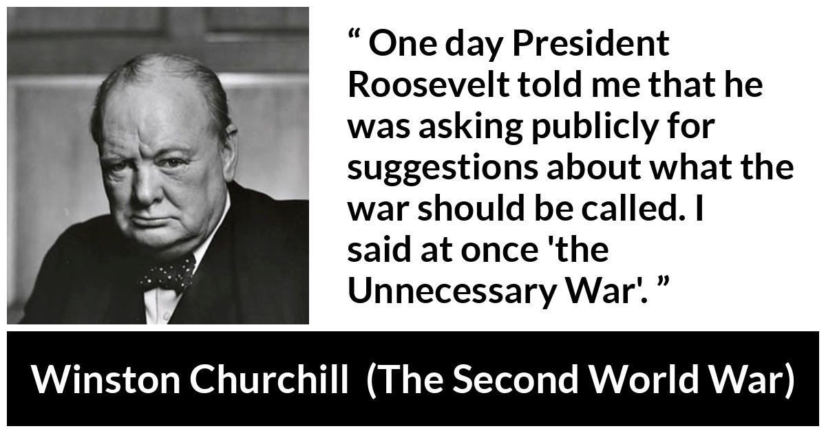 Winston Churchill quote about war from The Second World War - One day President Roosevelt told me that he was asking publicly for suggestions about what the war should be called. I said at once 'the Unnecessary War'.