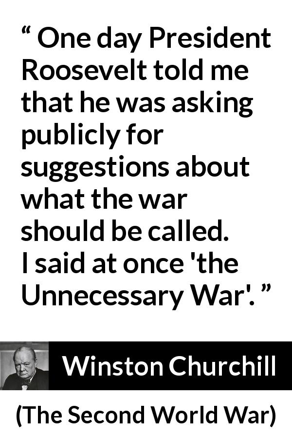 Winston Churchill quote about war from The Second World War - One day President Roosevelt told me that he was asking publicly for suggestions about what the war should be called. I said at once 'the Unnecessary War'.