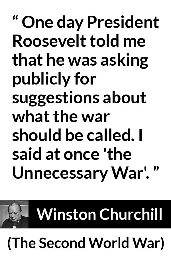 Winston Churchill quote about war from The Second World War - One day President Roosevelt told me that he was asking publicly for suggestions about what the war should be called. I said at once 'the Unnecessary War'.