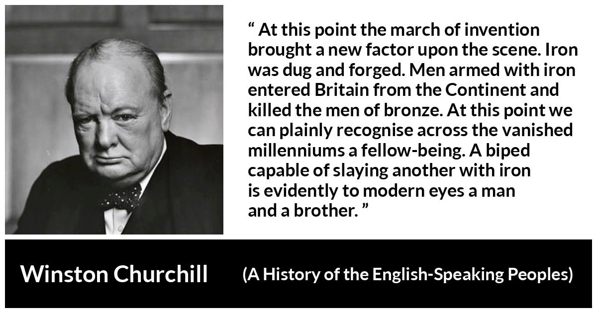Winston Churchill about weapons (“A History of the English-Speaking Peoples”, 1956) Winston Churchill about weapons (“A History of the English-Speaking Peoples”, 1956) - At this point the march of invention brought a new factor upon the scene. Iron was dug and forged. Men armed with iron entered Britain from the Continent and killed the men of bronze. At this point we can plainly recognise across the vanished millenniums a fellow-being. A biped capable of slaying another with iron is evidently to modern eyes a man and a brother.