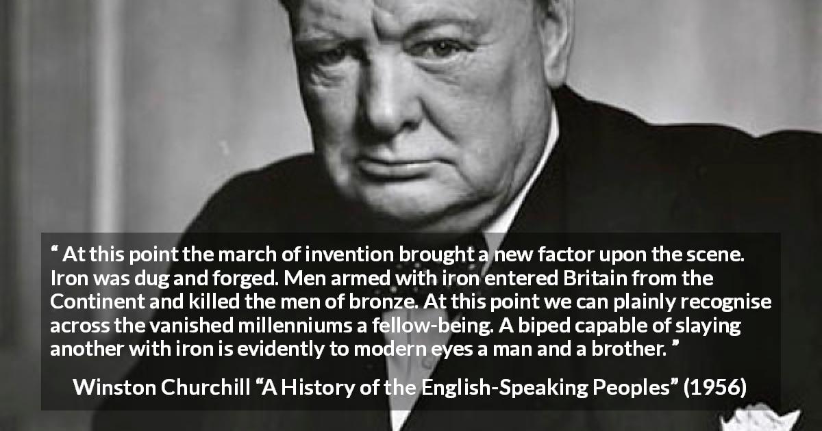 Winston Churchill quote about weapons from A History of the English-Speaking Peoples - At this point the march of invention brought a new factor upon the scene. Iron was dug and forged. Men armed with iron entered Britain from the Continent and killed the men of bronze. At this point we can plainly recognise across the vanished millenniums a fellow-being. A biped capable of slaying another with iron is evidently to modern eyes a man and a brother.