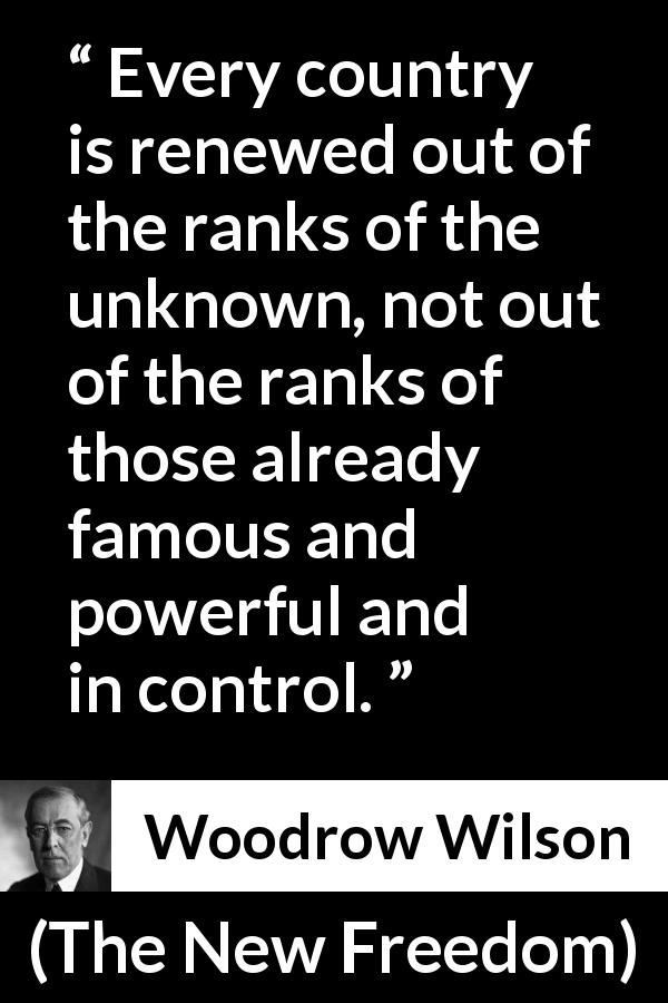 Woodrow Wilson quote about control from The New Freedom - Every country is renewed out of the ranks of the unknown, not out of the ranks of those already famous and powerful and in control.