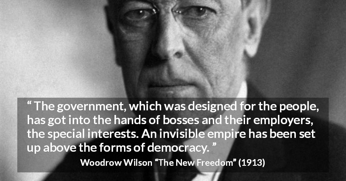 Woodrow Wilson quote about democracy from The New Freedom - The government, which was designed for the people, has got into the hands of bosses and their employers, the special interests. An invisible empire has been set up above the forms of democracy.