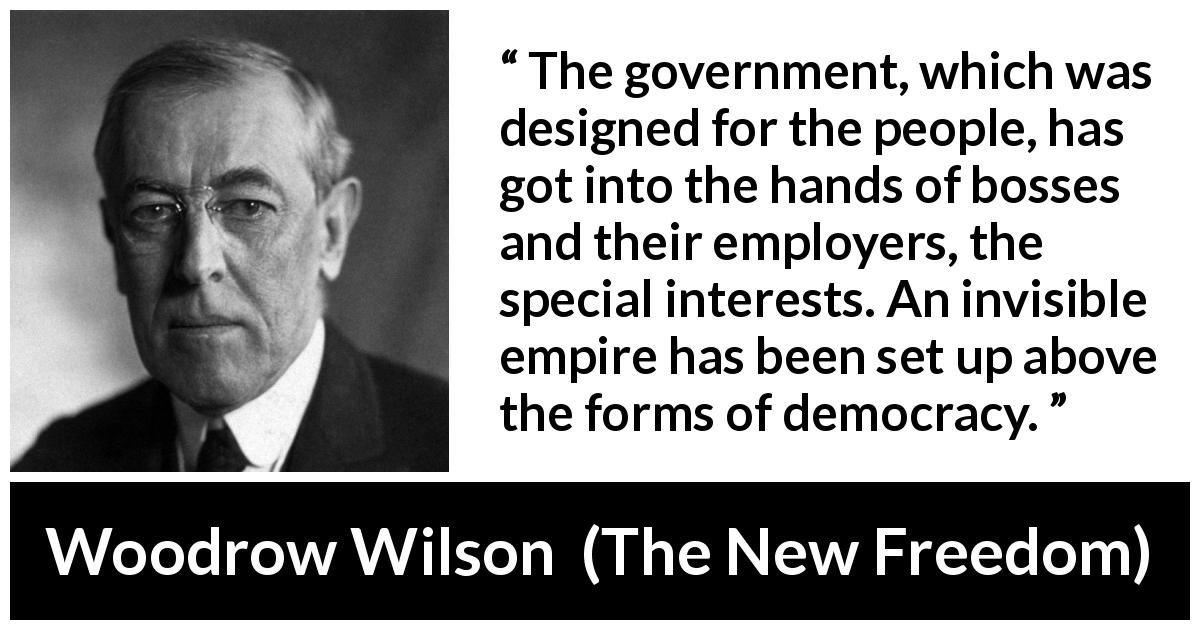 Woodrow Wilson quote about democracy from The New Freedom - The government, which was designed for the people, has got into the hands of bosses and their employers, the special interests. An invisible empire has been set up above the forms of democracy.