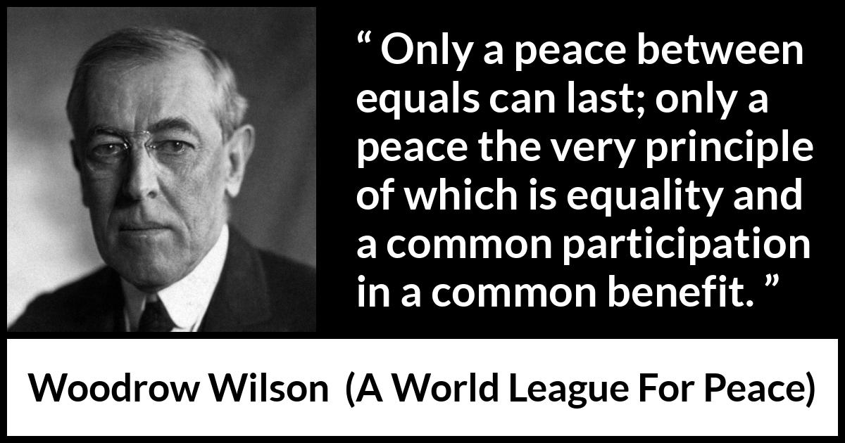 Woodrow Wilson quote about equality from A World League For Peace - Only a peace between equals can last; only a peace the very principle of which is equality and a common participation in a common benefit.