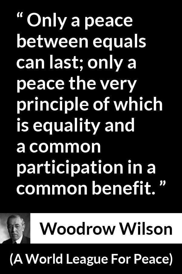 Woodrow Wilson quote about equality from A World League For Peace - Only a peace between equals can last; only a peace the very principle of which is equality and a common participation in a common benefit.