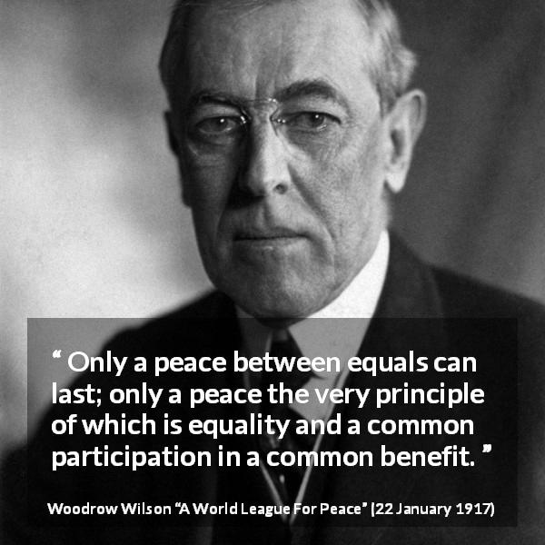 Woodrow Wilson quote about equality from A World League For Peace - Only a peace between equals can last; only a peace the very principle of which is equality and a common participation in a common benefit.