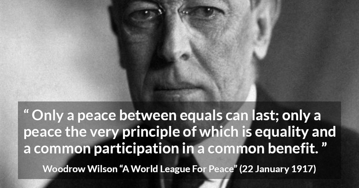 Woodrow Wilson quote about equality from A World League For Peace - Only a peace between equals can last; only a peace the very principle of which is equality and a common participation in a common benefit.