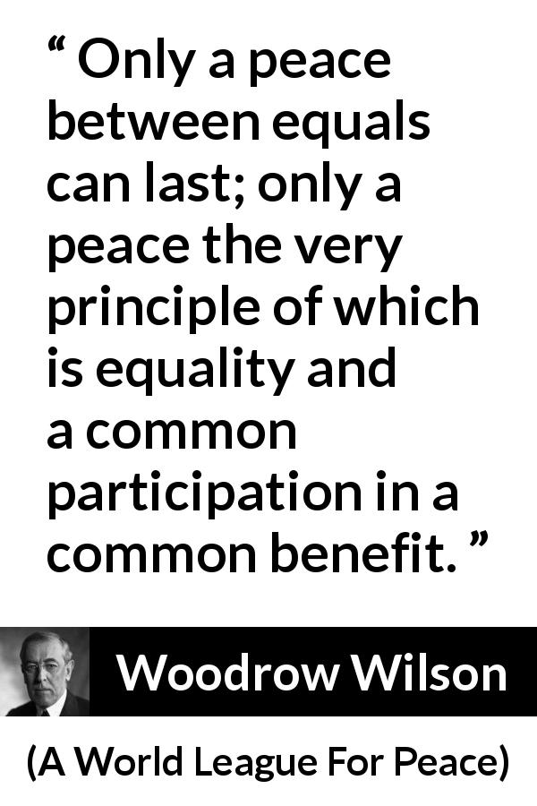 Woodrow Wilson quote about equality from A World League For Peace - Only a peace between equals can last; only a peace the very principle of which is equality and a common participation in a common benefit.