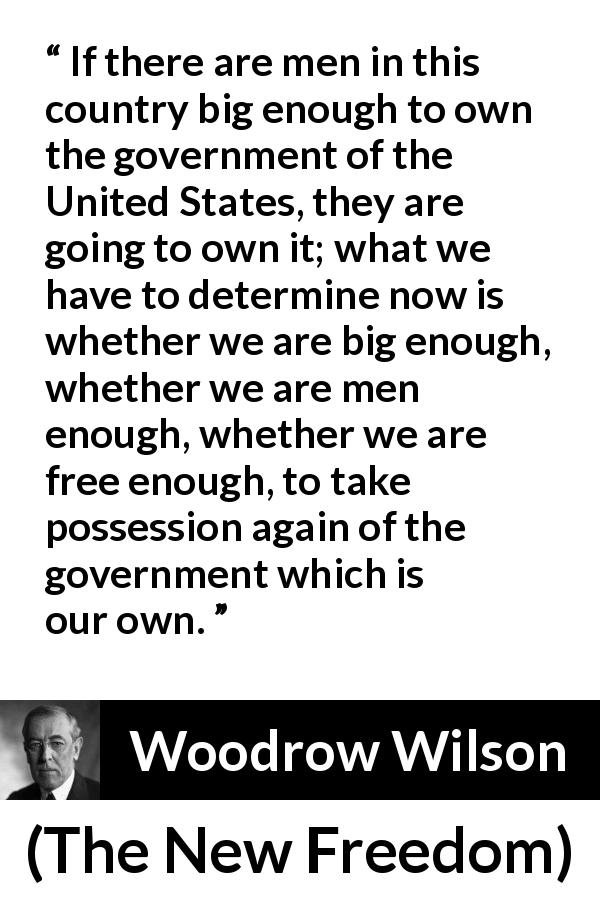 Woodrow Wilson quote about freedom from The New Freedom - If there are men in this country big enough to own the government of the United States, they are going to own it; what we have to determine now is whether we are big enough, whether we are men enough, whether we are free enough, to take possession again of the government which is our own.