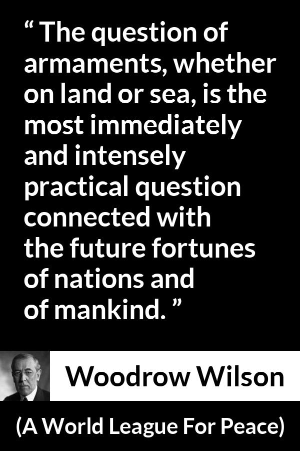 Woodrow Wilson quote about future from A World League For Peace - The question of armaments, whether on land or sea, is the most immediately and intensely practical question connected with the future fortunes of nations and of mankind.