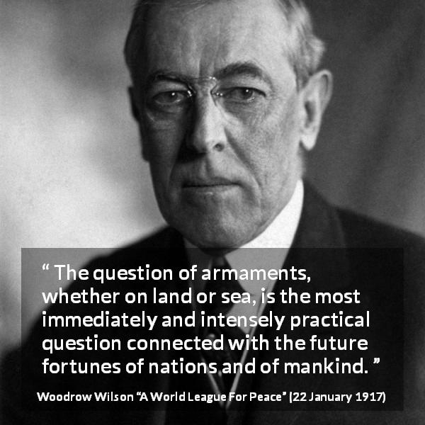 Woodrow Wilson quote about future from A World League For Peace - The question of armaments, whether on land or sea, is the most immediately and intensely practical question connected with the future fortunes of nations and of mankind.