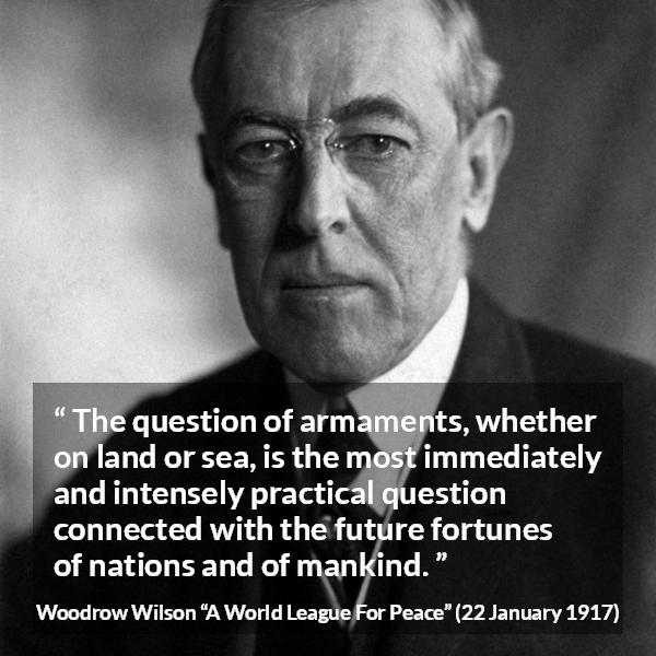 Woodrow Wilson quote about future from A World League For Peace - The question of armaments, whether on land or sea, is the most immediately and intensely practical question connected with the future fortunes of nations and of mankind.