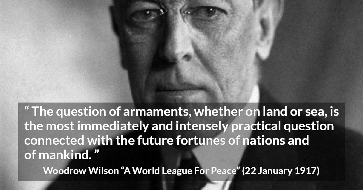 Woodrow Wilson quote about future from A World League For Peace - The question of armaments, whether on land or sea, is the most immediately and intensely practical question connected with the future fortunes of nations and of mankind.