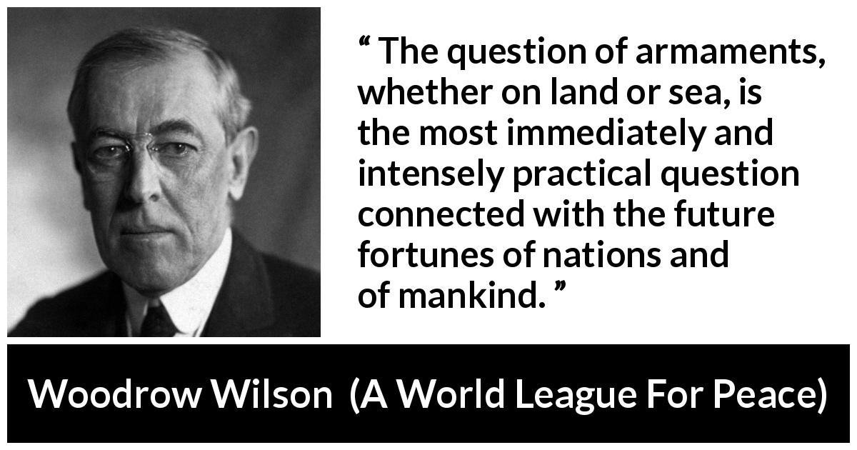 Woodrow Wilson quote about future from A World League For Peace - The question of armaments, whether on land or sea, is the most immediately and intensely practical question connected with the future fortunes of nations and of mankind.